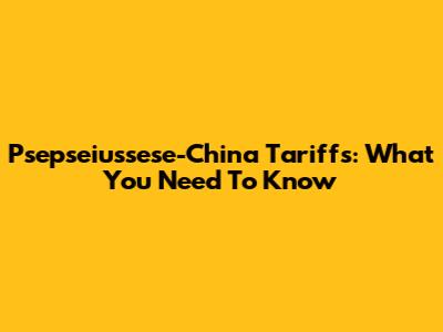 Psepseiussese-China Tariffs: What You Need To Know