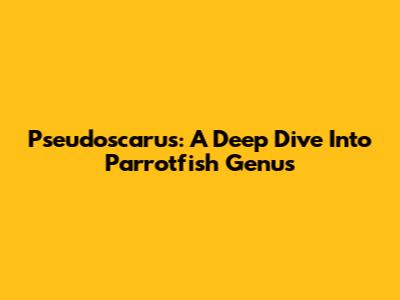 Pseudoscarus: A Deep Dive Into Parrotfish Genus