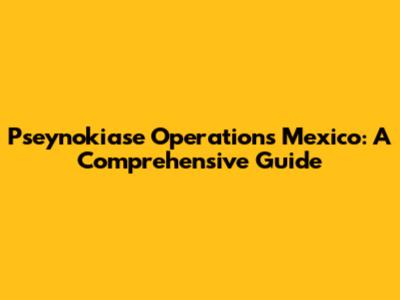 Pseynokiase Operations Mexico: A Comprehensive Guide