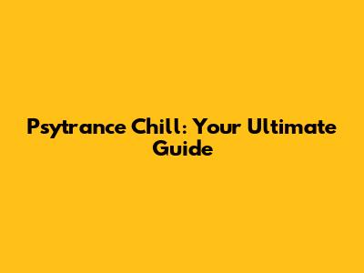 Psytrance Chill: Your Ultimate Guide