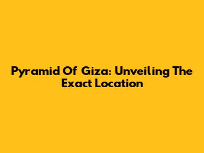 Pyramid Of Giza: Unveiling The Exact Location