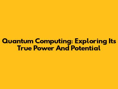 Quantum Computing: Exploring Its True Power And Potential