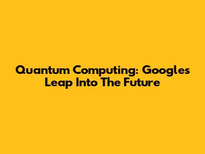 Quantum Computing: Google's Leap Into The Future