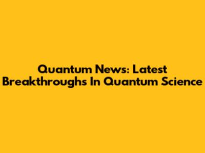 Quantum News: Latest Breakthroughs In Quantum Science