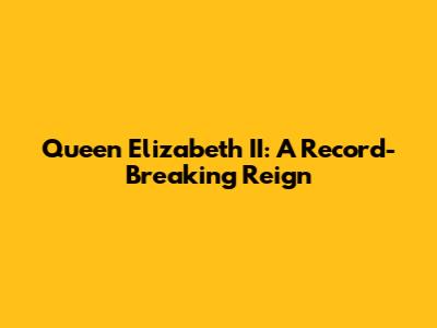 Queen Elizabeth II: A Record-Breaking Reign