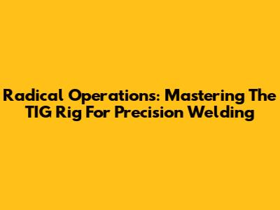 Radical Operations: Mastering The TIG Rig For Precision Welding