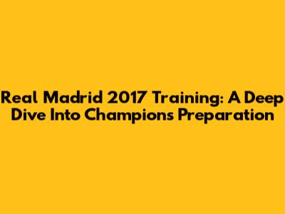 Real Madrid 2017 Training: A Deep Dive Into Champions' Preparation
