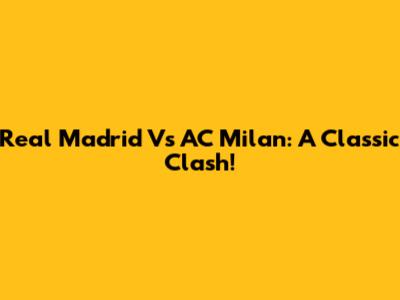 Real Madrid Vs AC Milan: A Classic Clash!