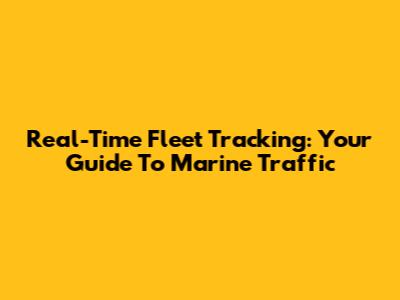 Real-Time Fleet Tracking: Your Guide To Marine Traffic
