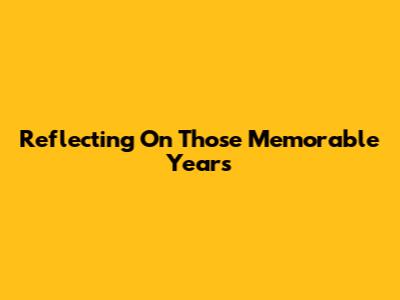 Reflecting On Those Memorable Years
