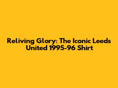 Reliving Glory: The Iconic Leeds United 1995-96 Shirt