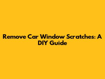 Remove Car Window Scratches: A DIY Guide