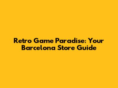 Retro Game Paradise: Your Barcelona Store Guide