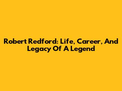 Robert Redford: Life, Career, And Legacy Of A Legend