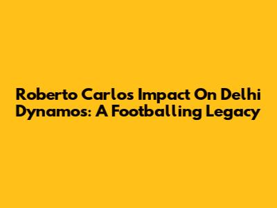 Roberto Carlos' Impact On Delhi Dynamos: A Footballing Legacy