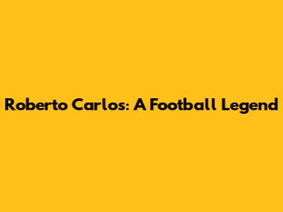Roberto Carlos: A Football Legend