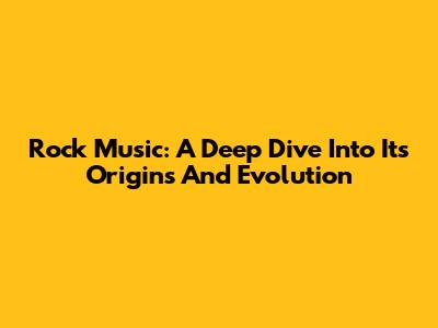 Rock Music: A Deep Dive Into Its Origins And Evolution