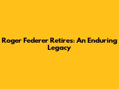 Roger Federer Retires: An Enduring Legacy