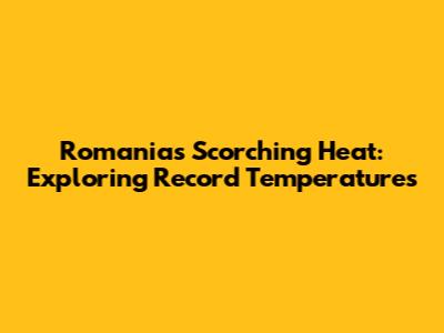 Romania's Scorching Heat: Exploring Record Temperatures