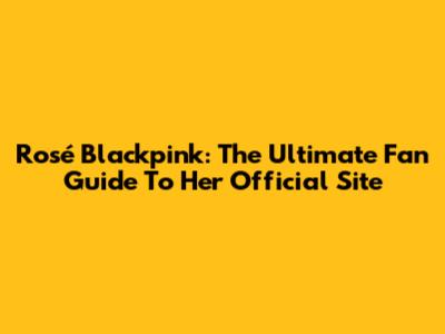 Rosé Blackpink: The Ultimate Fan Guide To Her Official Site