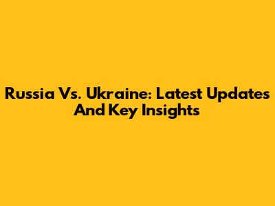 Russia Vs. Ukraine: Latest Updates And Key Insights