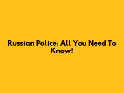 Russian Police: All You Need To Know!