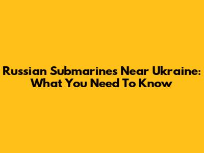 Russian Submarines Near Ukraine: What You Need To Know