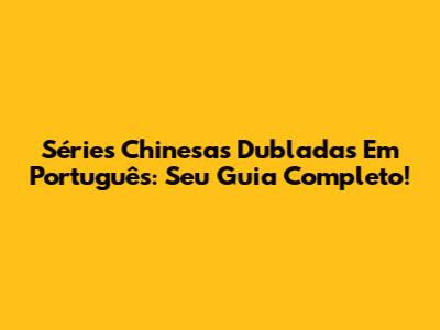 Séries Chinesas Dubladas Em Português: Seu Guia Completo!