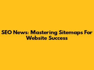 SEO News: Mastering Sitemaps For Website Success