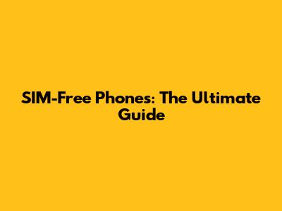 SIM-Free Phones: The Ultimate Guide