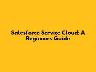Salesforce Service Cloud: A Beginner's Guide