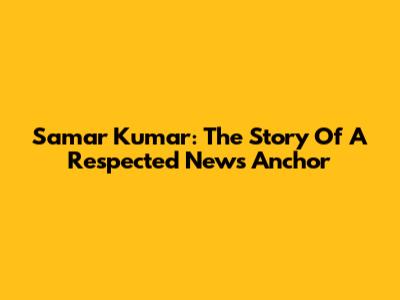 Samar Kumar: The Story Of A Respected News Anchor