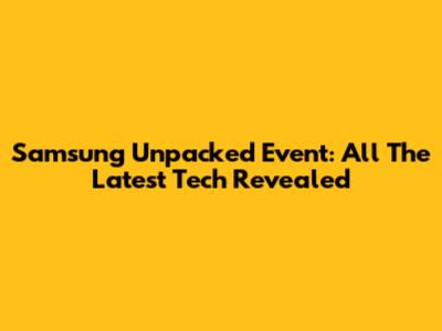 Samsung Unpacked Event: All The Latest Tech Revealed