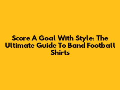 Score A Goal With Style: The Ultimate Guide To Band Football Shirts