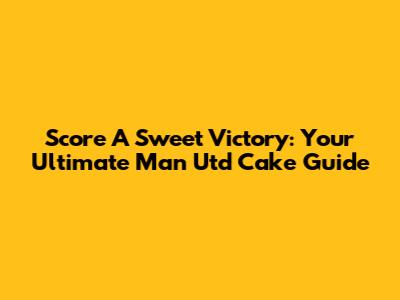 Score A Sweet Victory: Your Ultimate Man Utd Cake Guide