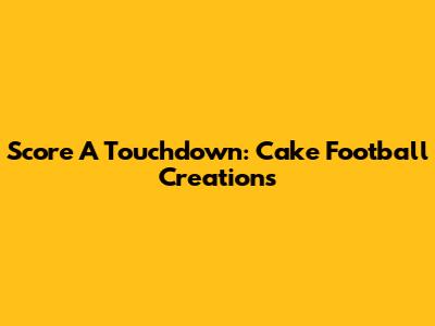 Score A Touchdown: Cake Football Creations