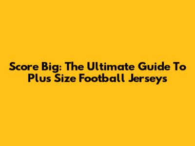 Score Big: The Ultimate Guide To Plus Size Football Jerseys