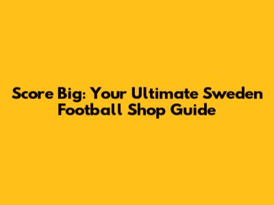 Score Big: Your Ultimate Sweden Football Shop Guide