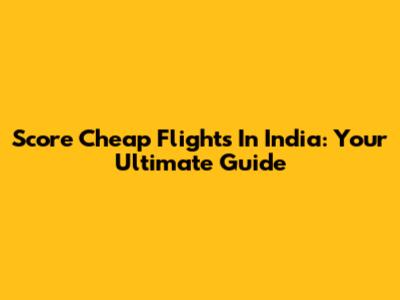 Score Cheap Flights In India: Your Ultimate Guide