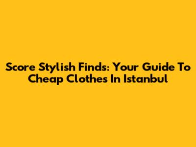 Score Stylish Finds: Your Guide To Cheap Clothes In Istanbul