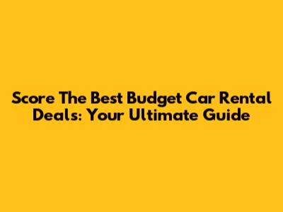 Score The Best Budget Car Rental Deals: Your Ultimate Guide
