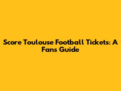 Score Toulouse Football Tickets: A Fan's Guide