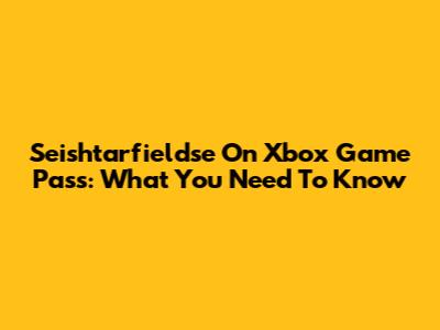 Seishtarfieldse On Xbox Game Pass: What You Need To Know