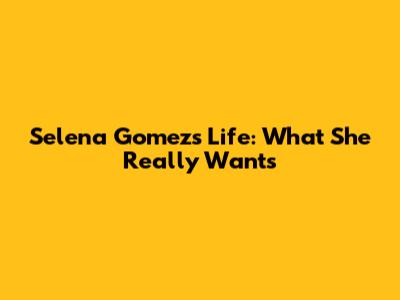 Selena Gomez's Life: What She Really Wants