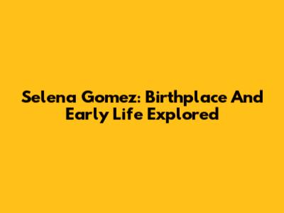Selena Gomez: Birthplace And Early Life Explored