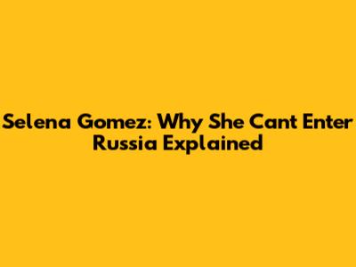Selena Gomez: Why She Can't Enter Russia Explained