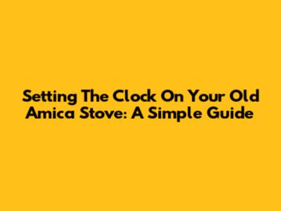 Setting The Clock On Your Old Amica Stove: A Simple Guide