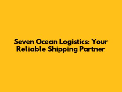 Seven Ocean Logistics: Your Reliable Shipping Partner