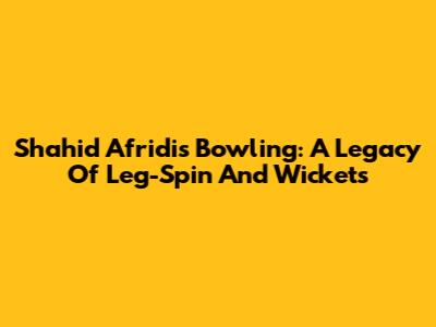 Shahid Afridi's Bowling: A Legacy Of Leg-Spin And Wickets