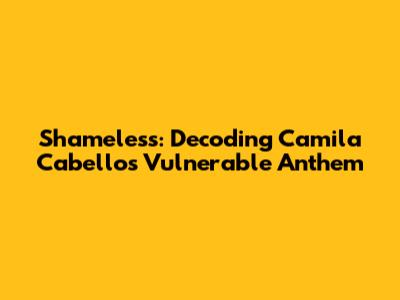 Shameless: Decoding Camila Cabello's Vulnerable Anthem